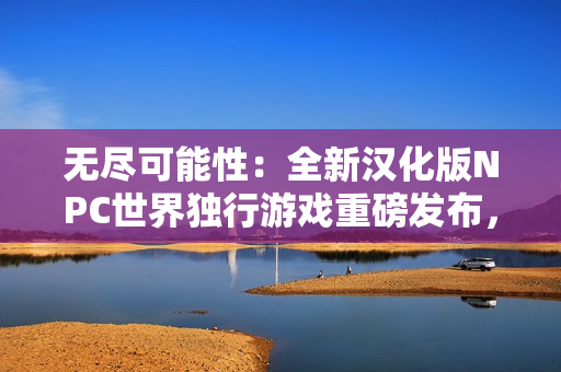無盡可能性：全新漢化版NPC世界獨(dú)行游戲重磅發(fā)布，讓您探索自由無限的虛擬世界