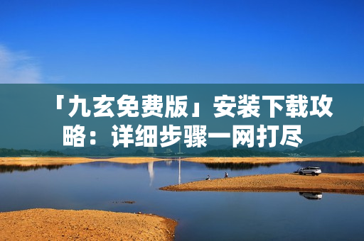 「九玄免費版」安裝下載攻略：詳細步驟一網(wǎng)打盡