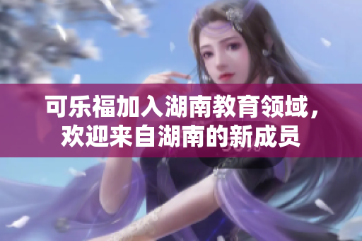 可樂福加入湖南教育領(lǐng)域，歡迎來自湖南的新成員