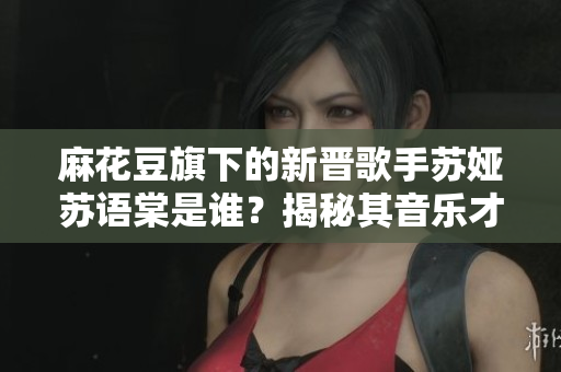 麻花豆旗下的新晉歌手蘇婭蘇語棠是誰？揭秘其音樂才華與成長故事