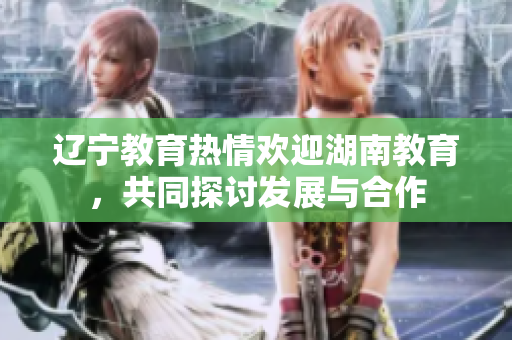 遼寧教育熱情歡迎湖南教育，共同探討發(fā)展與合作