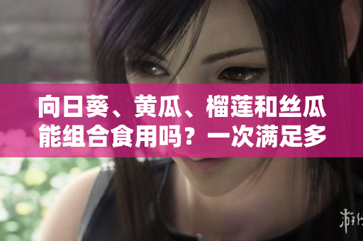 向日葵、黃瓜、榴蓮和絲瓜能組合食用嗎？一次滿足多重口感的美食新探索