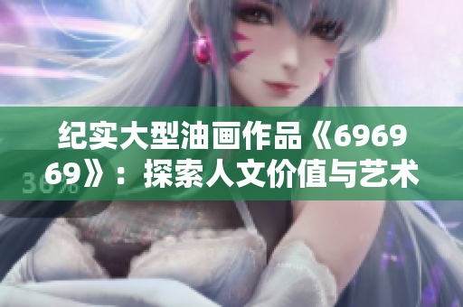 紀(jì)實(shí)大型油畫作品《696969》：探索人文價值與藝術(shù)內(nèi)涵