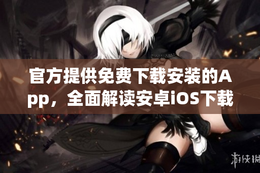 官方提供免費(fèi)下載安裝的App，全面解讀安卓iOS下載使用攻略