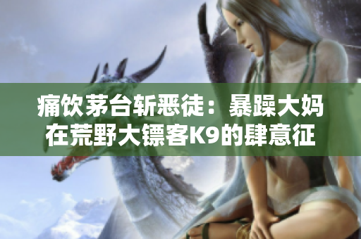 痛飲茅臺斬惡徒：暴躁大媽在荒野大鏢客K9的肆意征戰(zhàn)