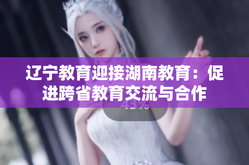 遼寧教育迎接湖南教育：促進跨省教育交流與合作