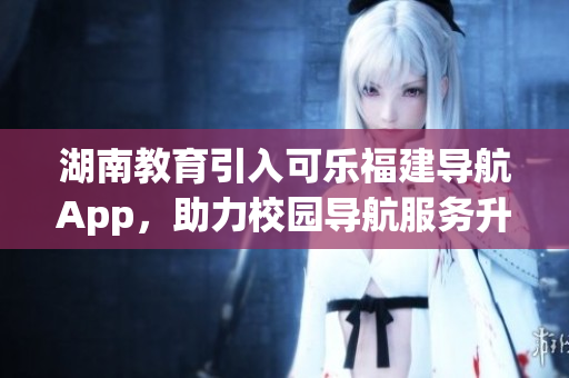 湖南教育引入可樂福建導(dǎo)航App，助力校園導(dǎo)航服務(wù)升級