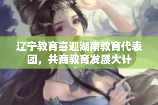 遼寧教育喜迎湖南教育代表團(tuán)，共商教育發(fā)展大計(jì)