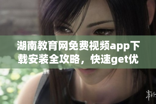湖南教育網(wǎng)免費(fèi)視頻app下載安裝全攻略，快速get優(yōu)質(zhì)教學(xué)資源