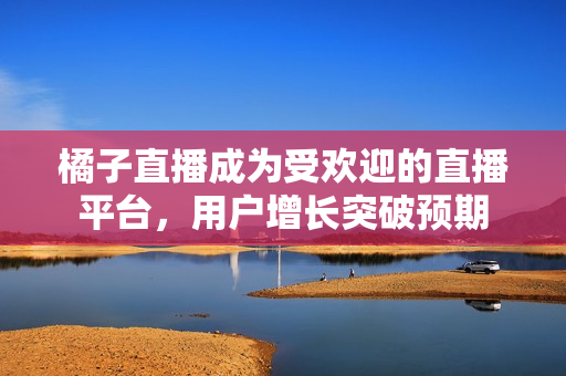 橘子直播成為受歡迎的直播平臺(tái)，用戶增長(zhǎng)突破預(yù)期