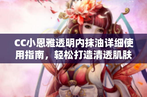 CC小恩雅透明內(nèi)抹油詳細使用指南，輕松打造清透肌膚
