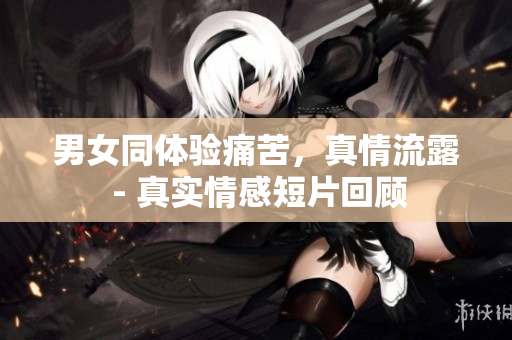 男女同體驗痛苦，真情流露 - 真實情感短片回顧