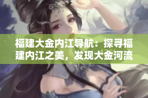 福建大金內(nèi)江導(dǎo)航：探尋福建內(nèi)江之美，發(fā)現(xiàn)大金河流域的奇妙之旅