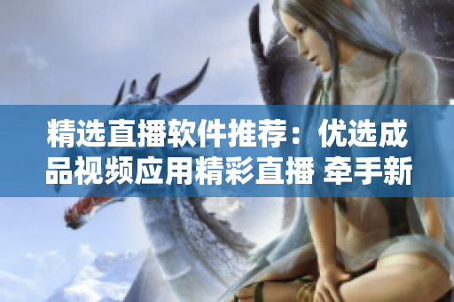 精選直播軟件推薦：優(yōu)選成品視頻應用精彩直播 牽手新體驗