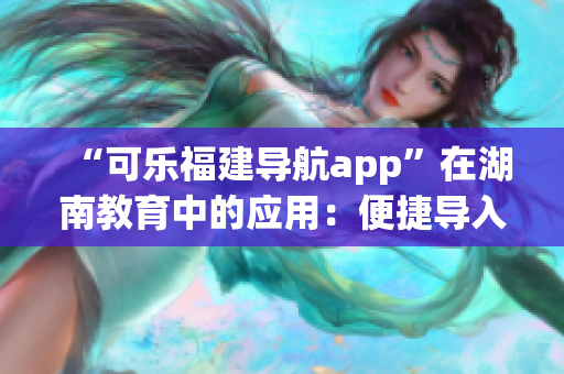 “可樂福建導航app”在湖南教育中的應用：便捷導入與個性化定制服務