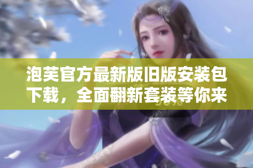 泡芙官方最新版舊版安裝包下載，全面翻新套裝等你來體驗