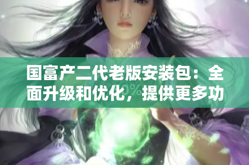 國(guó)富產(chǎn)二代老版安裝包：全面升級(jí)和優(yōu)化，提供更多功能和穩(wěn)定性