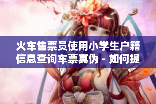 火車售票員使用小學(xué)生戶籍信息查詢車票真?zhèn)?- 如何提高驗證的準確性？