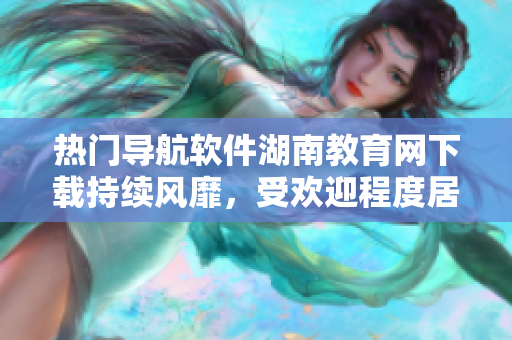 熱門導(dǎo)航軟件湖南教育網(wǎng)下載持續(xù)風(fēng)靡，受歡迎程度居高不下