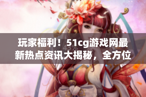 玩家福利！51cg游戲網最新熱點資訊大揭秘，全方位了解游戲世界