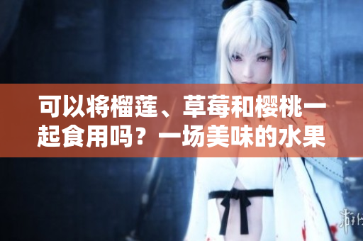 可以將榴蓮、草莓和櫻桃一起食用嗎？一場(chǎng)美味的水果派對(duì)！