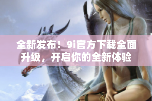 全新發(fā)布！9i官方下載全面升級，開啟你的全新體驗