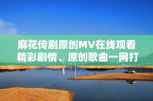 麻花傳劇原創(chuàng)MV在線觀看 精彩劇情、原創(chuàng)歌曲一網(wǎng)打盡