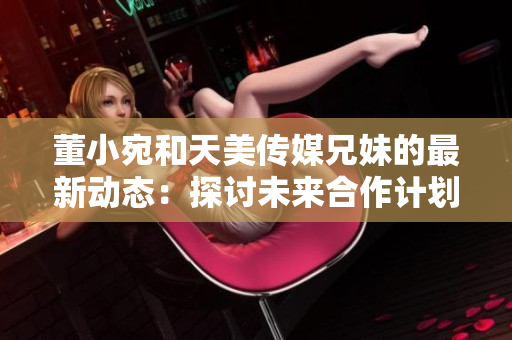 董小宛和天美傳媒兄妹的最新動態(tài)：探討未來合作計劃，展望行業(yè)發(fā)展趨勢
