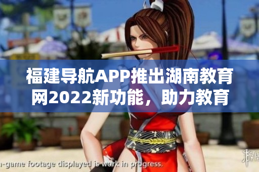 福建導(dǎo)航APP推出湖南教育網(wǎng)2022新功能，助力教育信息查詢和導(dǎo)航服務(wù)