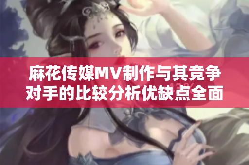 麻花傳媒MV制作與其競(jìng)爭(zhēng)對(duì)手的比較分析優(yōu)缺點(diǎn)全面探究