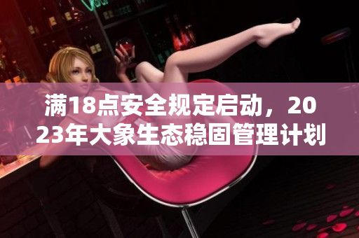 滿(mǎn)18點(diǎn)安全規(guī)定啟動(dòng)，2023年大象生態(tài)穩(wěn)固管理計(jì)劃實(shí)施