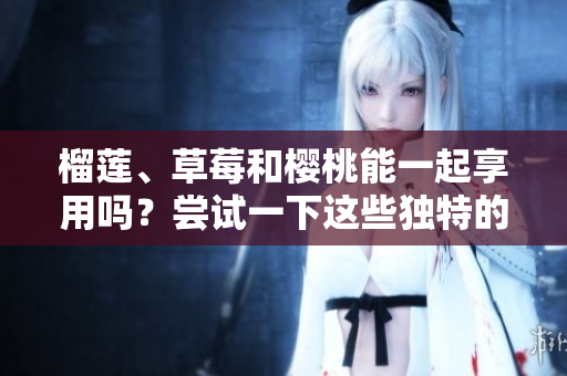 榴蓮、草莓和櫻桃能一起享用嗎？嘗試一下這些獨(dú)特的水果搭配吧！