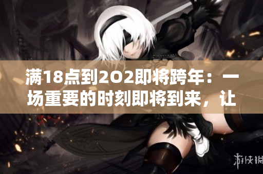 滿18點(diǎn)到2O2即將跨年：一場(chǎng)重要的時(shí)刻即將到來(lái)，讓我們準(zhǔn)備好迎接新的一年