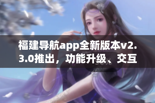 福建導(dǎo)航app全新版本v2.3.0推出，功能升級(jí)、交互優(yōu)化，全面提升用戶體驗(yàn)