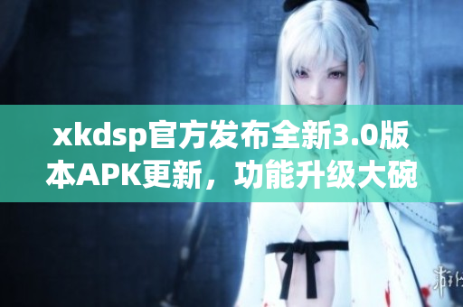 xkdsp官方發(fā)布全新3.0版本APK更新，功能升級大碗瓦盆，趕快來體驗(yàn)吧