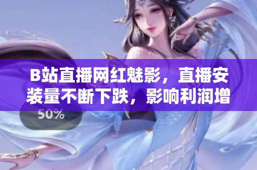 B站直播網(wǎng)紅魅影，直播安裝量不斷下跌，影響利潤增長