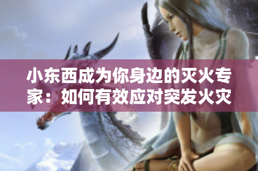 小東西成為你身邊的滅火專家：如何有效應(yīng)對(duì)突發(fā)火災(zāi)？