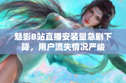 魅影B站直播安裝量急劇下降，用戶流失情況嚴(yán)峻