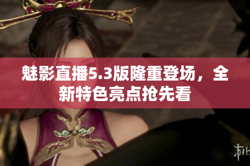 魅影直播5.3版隆重登場(chǎng)，全新特色亮點(diǎn)搶先看