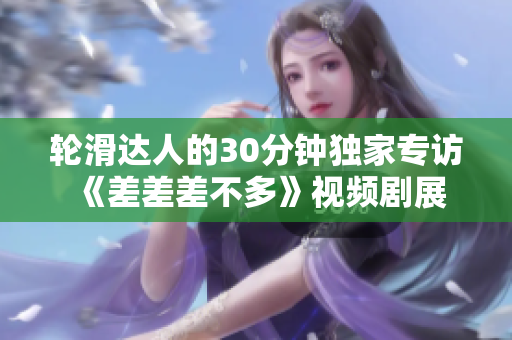 輪滑達(dá)人的30分鐘獨家專訪 《差差差不多》視頻劇展現(xiàn)輪滑風(fēng)采