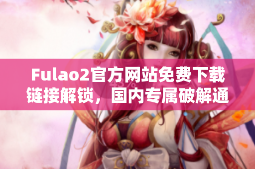 Fulao2官方網(wǎng)站免費(fèi)下載鏈接解鎖，國(guó)內(nèi)專(zhuān)屬破解通道揭秘