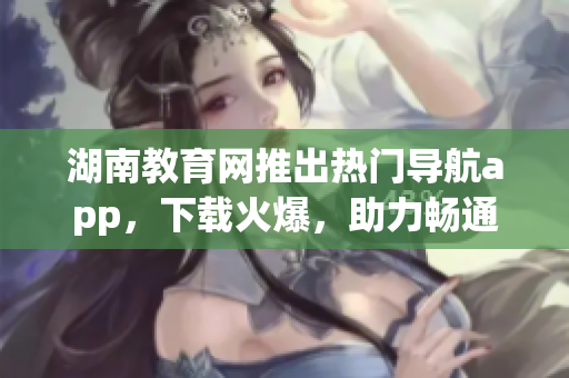 湖南教育網(wǎng)推出熱門導(dǎo)航app，下載火爆，助力暢通學(xué)習(xí)之路