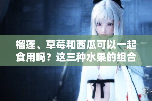 榴蓮、草莓和西瓜可以一起食用嗎？這三種水果的組合是否有益健康？