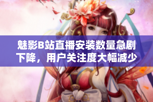 魅影B站直播安裝數(shù)量急劇下降，用戶關(guān)注度大幅減少