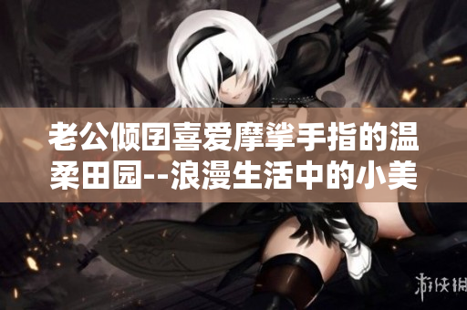老公傾囝喜愛(ài)摩挲手指的溫柔田園--浪漫生活中的小美好
