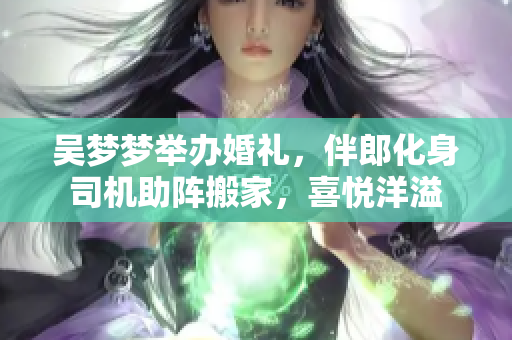 吳夢(mèng)夢(mèng)舉辦婚禮，伴郎化身司機(jī)助陣搬家，喜悅洋溢