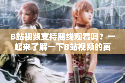 B站視頻支持離線觀看嗎？一起來(lái)了解一下B站視頻的離線觀看功能！