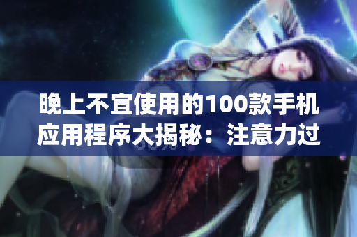 晚上不宜使用的100款手機(jī)應(yīng)用程序大揭秘：注意力過(guò)度、睡眠質(zhì)量受損，謹(jǐn)慎選擇你的App時(shí)刻!