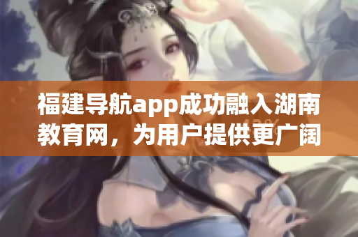 福建導(dǎo)航app成功融入湖南教育網(wǎng)，為用戶提供更廣闊的教育資源領(lǐng)域