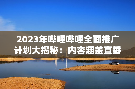 2023年嗶哩嗶哩全面推廣計(jì)劃大揭秘：內(nèi)容涵蓋直播、UP主、游戲等多個(gè)領(lǐng)域